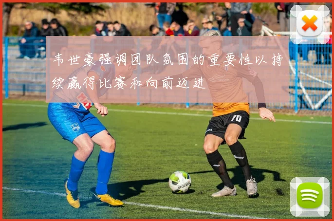 韦世豪强调团队氛围的重要性以持续赢得比赛和向前迈进