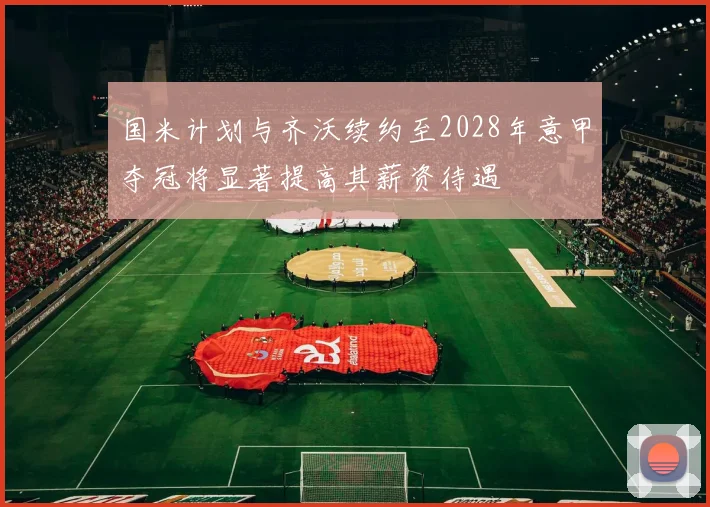国米计划与齐沃续约至2028年意甲夺冠将显著提高其薪资待遇