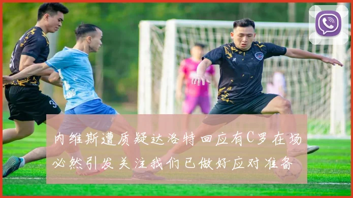 内维斯遭质疑达洛特回应有C罗在场必然引发关注我们已做好应对准备