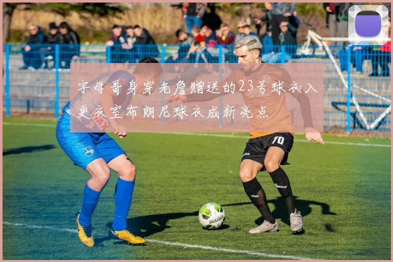 字母哥身穿老詹赠送的23号球衣入更衣室布朗尼球衣成新亮点