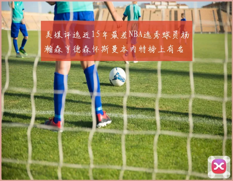 美媒评选近15年最差NBA选秀球员杨瀚森亨德森怀斯曼本内特榜上有名