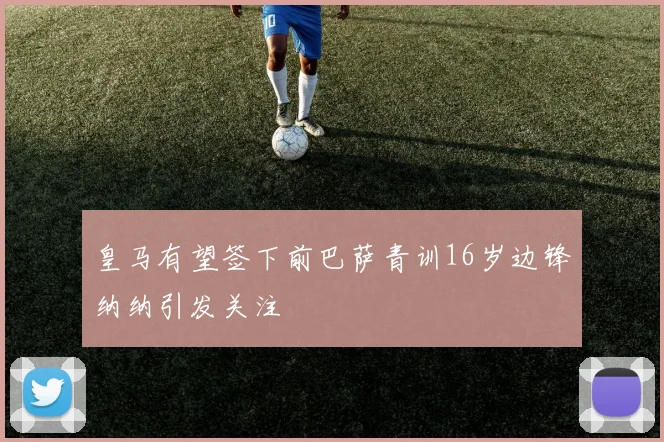 皇马有望签下前巴萨青训16岁边锋纳纳引发关注
