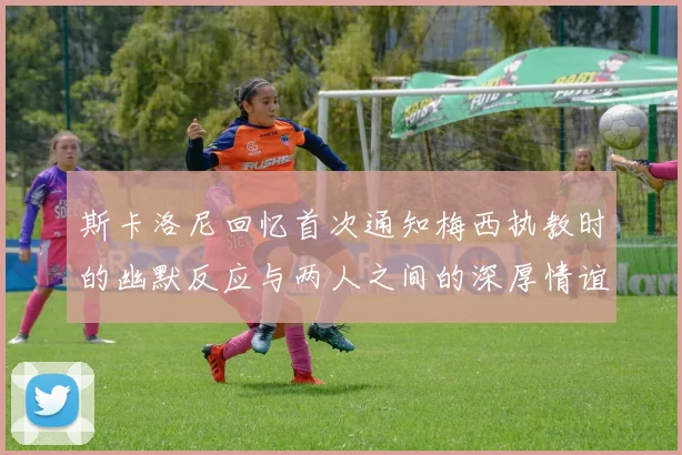 斯卡洛尼回忆首次通知梅西执教时的幽默反应与两人之间的深厚情谊