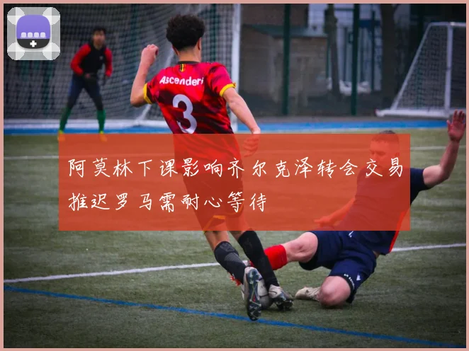 阿莫林下课影响齐尔克泽转会交易推迟罗马需耐心等待