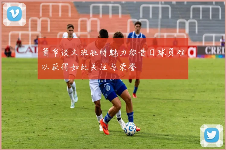 萧华谈文班独特魅力称昔日球员难以获得如此关注与荣誉
