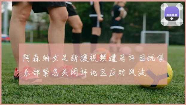 阿森纳女足新援视频遭恶评困扰俱乐部紧急关闭评论区应对风波