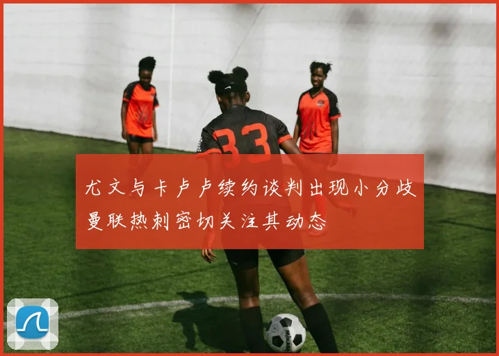 尤文与卡卢卢续约谈判出现小分歧曼联热刺密切关注其动态