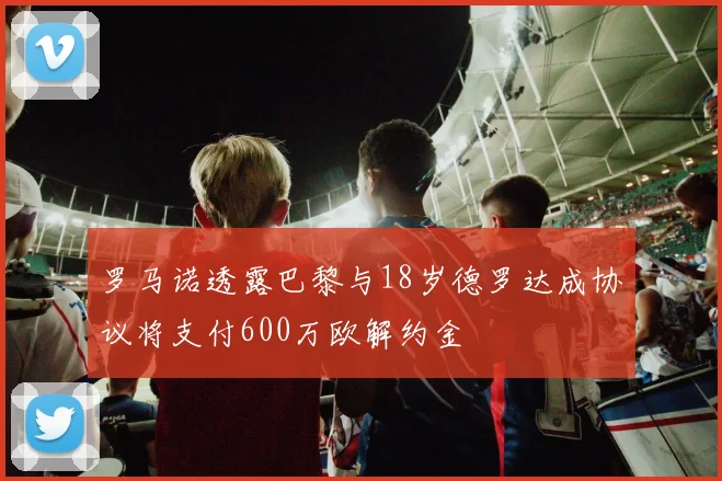 罗马诺透露巴黎与18岁德罗达成协议将支付600万欧解约金