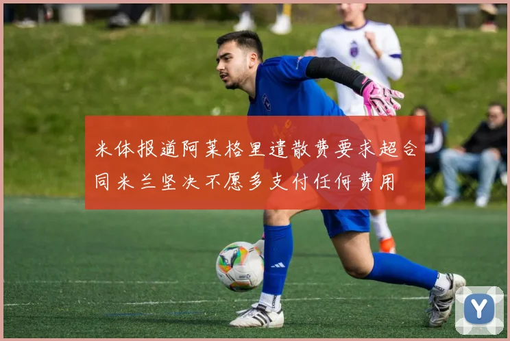 米体报道阿莱格里遣散费要求超合同米兰坚决不愿多支付任何费用