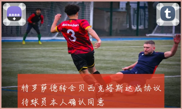 特罗萨德转会贝西克塔斯达成协议待球员本人确认同意