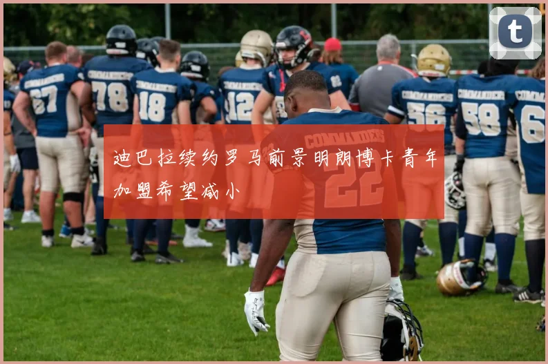 迪巴拉续约罗马前景明朗博卡青年加盟希望减小