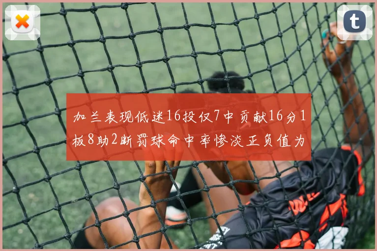 加兰表现低迷16投仅7中贡献16分1板8助2断罚球命中率惨淡正负值为负24