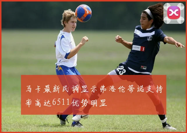 马卡最新民调显示弗洛伦蒂诺支持率高达6511优势明显