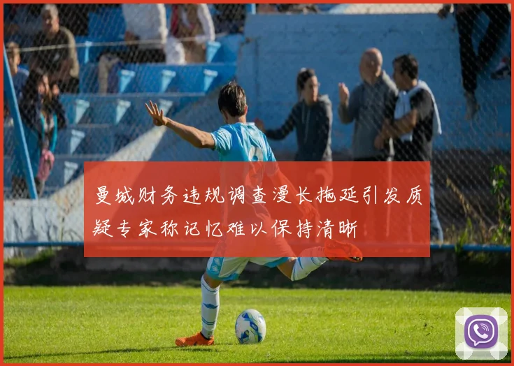 曼城财务违规调查漫长拖延引发质疑专家称记忆难以保持清晰