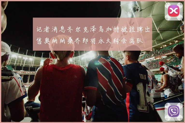 记者消息齐尔克泽乌加特被挂牌出售奥纳纳桑乔即将永久转会离队