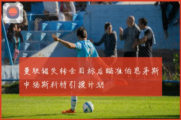 曼联错失转会目标后瞄准伯恩茅斯中场斯科特引援计划